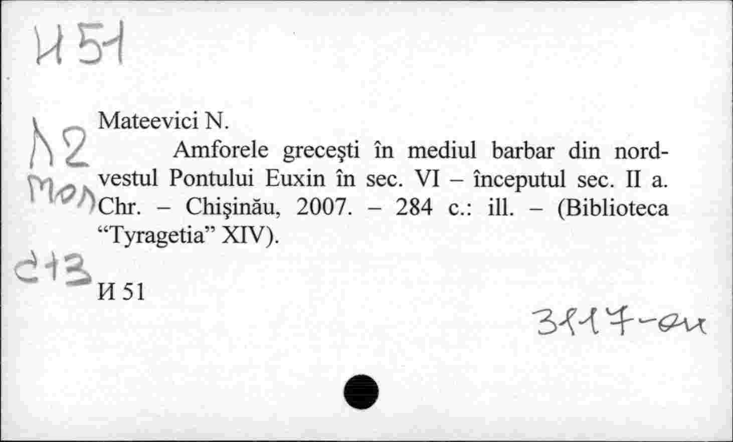 ﻿Й5Н
h2
Mateevici N.
Amforele greceçti în mediul barbar din nord-vestul Pontului Euxin în sec. VI - începutul sec. II a. Chr. - Chiçinâu, 2007. - 284 c.: ill. - (Biblioteca
Tyragetia” XIV).
И51
